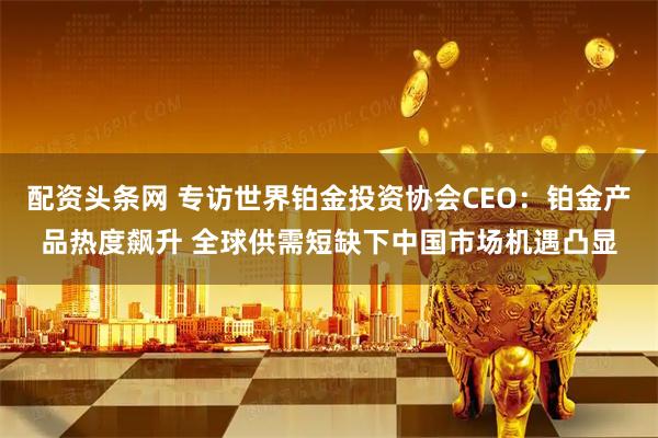配资头条网 专访世界铂金投资协会CEO：铂金产品热度飙升 全球供需短缺下中国市场机遇凸显