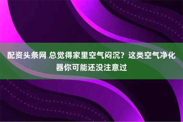 配资头条网 总觉得家里空气闷沉？这类空气净化器你可能还没注意过