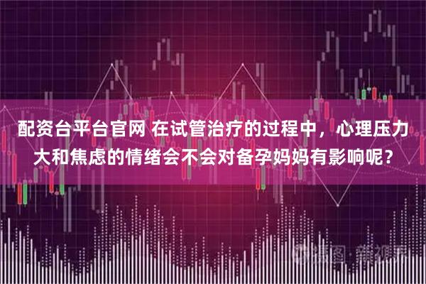 配资台平台官网 在试管治疗的过程中，心理压力大和焦虑的情绪会不会对备孕妈妈有影响呢？