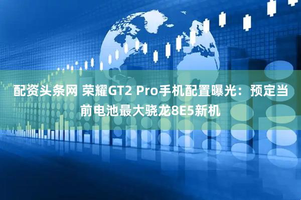 配资头条网 荣耀GT2 Pro手机配置曝光:预定当前电池最大骁龙8E5新机
