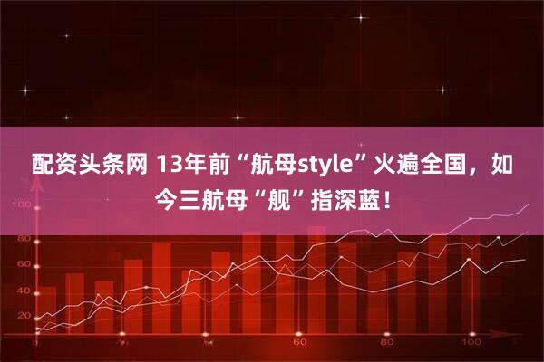 配资头条网 13年前“航母style”火遍全国，如今三航母“舰”指深蓝！
