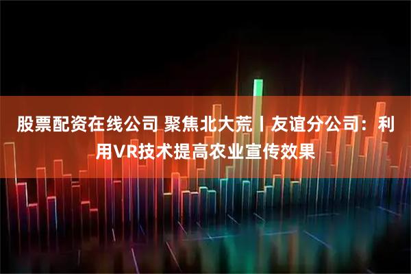 股票配资在线公司 聚焦北大荒丨友谊分公司:利用VR技术提高农业宣传效果