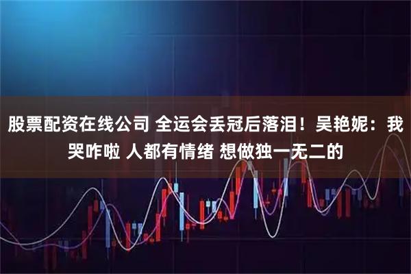 股票配资在线公司 全运会丢冠后落泪!吴艳妮:我哭咋啦 人都有情绪 想做独一无二的