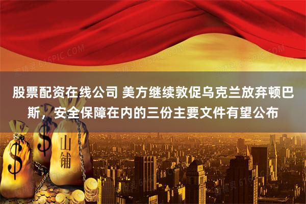 股票配资在线公司 美方继续敦促乌克兰放弃顿巴斯,安全保障在内的三份主要文件有望公布