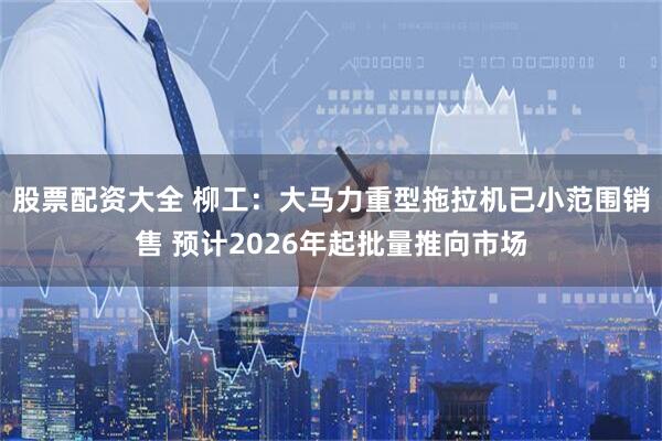 股票配资大全 柳工：大马力重型拖拉机已小范围销售 预计2026年起批量推向市场
