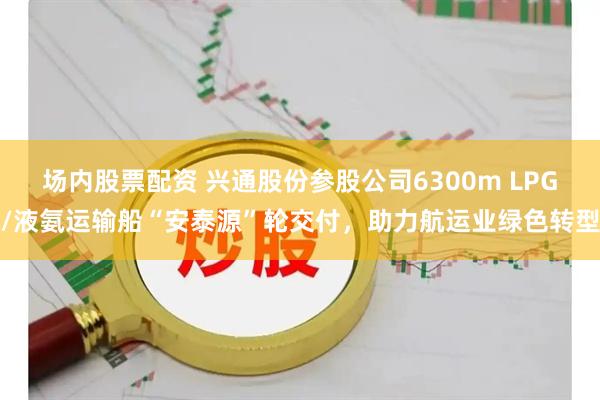 场内股票配资 兴通股份参股公司6300m LPG/液氨运输船“安泰源”轮交付，助力航运业绿色转型