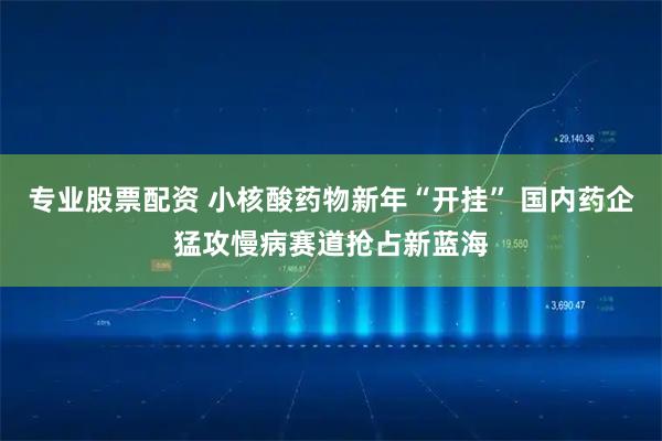 专业股票配资 小核酸药物新年“开挂” 国内药企猛攻慢病赛道抢占新蓝海