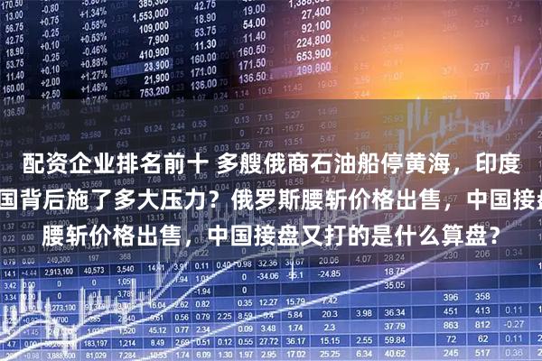 配资企业排名前十 多艘俄商石油船停黄海，印度为何突然不敢了？美国背后施了多大压力？俄罗斯腰斩价格出售，中国接盘又打的是什么算盘？