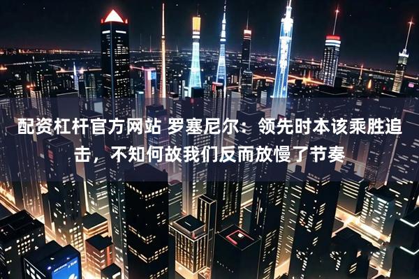 配资杠杆官方网站 罗塞尼尔：领先时本该乘胜追击，不知何故我们反而放慢了节奏