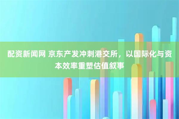 配资新闻网 京东产发冲刺港交所，以国际化与资本效率重塑估值叙事