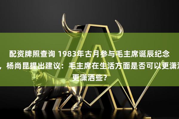 配资牌照查询 1983年古月参与毛主席诞辰纪念活动，杨尚昆提出建议：毛主席在生活方面是否可以更潇洒些？