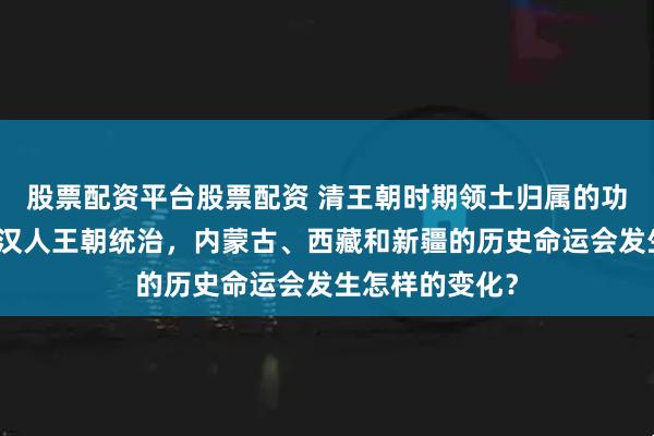 股票配资平台股票配资 清王朝时期领土归属的功绩分析：若由汉人王朝统治，内蒙古、西藏和新疆的历史命运会发生怎样的变化？