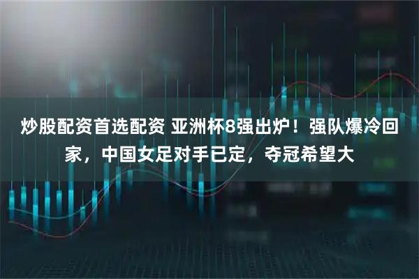 炒股配资首选配资 亚洲杯8强出炉!强队爆冷回家,中国女足对手已定,夺冠希望大