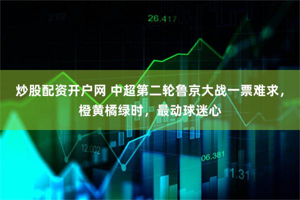 炒股配资开户网 中超第二轮鲁京大战一票难求,橙黄橘绿时,最动球迷心