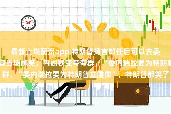 最新上线配资app 特朗普扬言卸任后可以去委瑞内拉参选总统，鲁比奥当场憋笑；内阁秒变夸夸群，“委内瑞拉要为特朗普立雕像”，特朗普都笑了