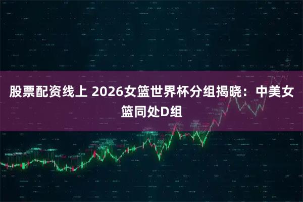 股票配资线上 2026女篮世界杯分组揭晓：中美女篮同处D组