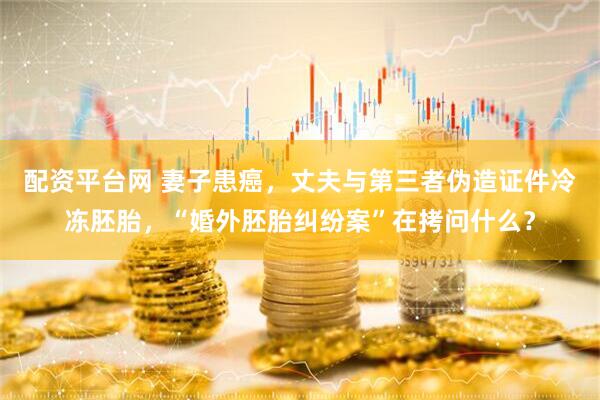 配资平台网 妻子患癌，丈夫与第三者伪造证件冷冻胚胎，“婚外胚胎纠纷案”在拷问什么？