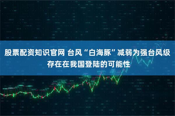 股票配资知识官网 台风“白海豚”减弱为强台风级 存在在我国登陆的可能性