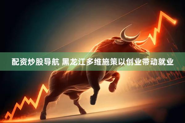 配资炒股导航 黑龙江多维施策以创业带动就业
